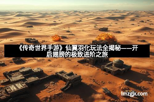 《传奇世界手游》仙翼羽化玩法全揭秘——开启翅膀的极致进阶之旅